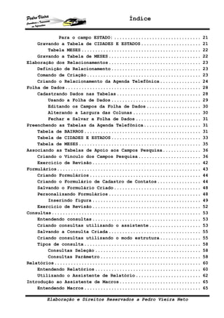 Índice


            Para o campo ESTADO: ................................   21
    Gravando a Tabela de CIDADES E ESTADOS ......................   21
        Tabela MESES ............................................   22
    Gravando a Tabela de MESES ..................................   22
Elaboração dos Relacionamentos..................................    23
    Definição de Relacionamento .................................   23
    Comando de Criação ..........................................   23
    Criando o Relacionamento da Agenda Telefônica ...............   24
Folha de Dados..................................................    28
    Cadastrando Dados nas Tabelas ...............................   28
        Usando a Folha de Dados .................................   29
        Editando os Campos da Folha de Dados ....................   30
        Alterando a Largura das Colunas .........................   30
        Fechar e Salvar a Folha de Dados ........................   31
Preenchendo as Tabelas da Agenda Telefônica.....................    31
    Tabela de BAIRROS ...........................................   31
    Tabela de CIDADES E ESTADOS .................................   33
    Tabela de MESES .............................................   35
Associando as Tabelas de Apoio aos Campos Pesquisa..............    36
    Criando o Vínculo dos Campos Pesquisa .......................   36
    Exercício de Revisão ........................................   42
Formulários.....................................................    43
    Criando Formulários .........................................   44
    Criando o Formulário de Cadastro de Contatos ................   44
    Salvando o Formulário Criado ................................   48
    Personalizando Formulários ..................................   48
        Inserindo figura ........................................   49
    Exercício de Revisão ........................................   52
Consultas.......................................................    53
    Entendendo consultas ........................................   53
    Criando consultas utilizando o assistente ...................   53
    Salvando a Consulta Criada ..................................   55
    Criando consultas utilizando o modo estrutura ...............   55
    Tipos de consulta ...........................................   58
        Consultas Seleção .......................................   58
        Consultas Parâmetro .....................................   58
Relatórios......................................................    60
    Entendendo Relatórios .......................................   60
    Utilizando o Assistente de Relatório ........................   62
Introdução ao Assistente de Macros..............................    65
    Entendendo Macros ...........................................   65

       Elaboração e Direitos Reservados a Pedro Vieira Neto
 