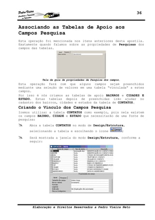 36


Associando as Tabelas de Apoio aos
Campos Pesquisa
Esta operação foi mencionada nos itens anteriores desta apostila.
Exatamente quando falamos sobre as propriedades de Pesquisas dos
campos das tabelas.




            Tela da guia de propriedades de Pesquisa dos campos.
Esta operação fará com que alguns campos sejam preenchidos
mediante uma seleção de valores em uma tabela “vinculada” a estes
campos.
Por isso é nós criamos as tabelas de apoio BAIRROS e CIDADES E
ESTADO. Estas tabelas depois de preenchidas irão ajudar no
cadastro dos bairros, cidades e estados da tabela de CONTATOS.
Criando o Vínculo dos Campos Pesquisa
Iremos utilizar a tabela CONTATOS como exemplo, pois nela existem
os campos BAIRRO, CIDADE e ESTADO que necessitarão de uma fonte de
pesquisa:
     Abra a tabela CONTATOS no modo de Design/Estrutura,
     selecionando a tabela e escolhendo o ícone                    ;

     Será mostrada a janela do modo Design/Estrutura, conforme a
     seguir:




       Elaboração e Direitos Reservados a Pedro Vieira Neto
 