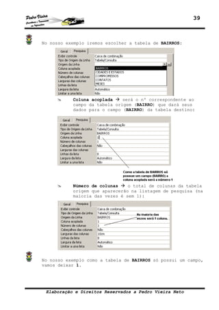 39



No nosso exemplo iremos escolher a tabela de BAIRROS:




           Coluna acoplada    será o nº correspondente ao
           campo da tabela origem (BAIRRO) que dará seus
           dados para o campo (BAIRRO) da tabela destino:




           Número de colunas    o total de colunas da tabela
           origem que aparecerão na listagem de pesquisa (na
           maioria das vezes é sem 1):




No nosso exemplo como a tabela de BAIRROS só possui um campo,
vamos deixar 1.




 Elaboração e Direitos Reservados a Pedro Vieira Neto
 
