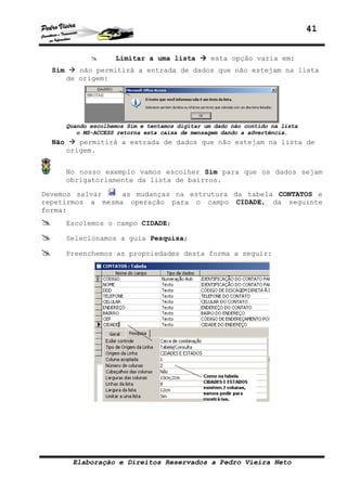 41


                      Limitar a uma lista          esta opção varia em:
  Sim      não permitirá a entrada de dados que não estejam na lista
        de origem:




        Quando escolhemos Sim e tentamos digitar um dado não contido na lista
           o MS-ACCESS retorna esta caixa de mensagem dando a advertência.
  Não      permitirá a extrada de dados que não estejam na lista de
        origem.


        No nosso exemplo vamos escolher Sim para que os dados sejam
        obrigatoriamente da lista de bairros.

Devemos salvar    as mudanças na estrutura da tabela CONTATOS e
repetirmos a mesma operação para o campo CIDADE, da seguinte
forma:
        Escolemos o campo CIDADE;

        Selecionamos a guia Pesquisa;

        Preenchemos as propriedades desta forma a seguir:




         Elaboração e Direitos Reservados a Pedro Vieira Neto
 