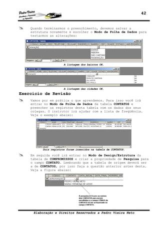 42


    Quando terminarmos o preenchimento, devemos salvar a
    estrutura novamente e escolher o Modo de Folha de Dados para
    testarmos as alterações:




                       A listagem dos bairros OK.




                       A listagem das cidades OK.
Exercício de Revisão
    Vamos por em prática o que aprendemos. Para isso você irá
    entrar no Modo de Folha de Dados da tabela CONTATOS e
    preencher os registros desta tabela com os dados dos seus
    colegas. O instrutor irá ajudar com a lista de freqüência.
    Veja o exemplo abaixo:




          Dois registros foram inseridos na tabela de CONTATOS.

    Em seguida você irá entrar no Modo de Design/Estrutura da
    tabela de COMPROMISSOS e criar a propriedade de Pesquisa para
    o campo CONTATO. Lembrando que a tabela de origem deverá ser
    a de CONTATOS, por isso faça a questão anterior antes desta.
    Veja a figura abaixo:




     Elaboração e Direitos Reservados a Pedro Vieira Neto
 