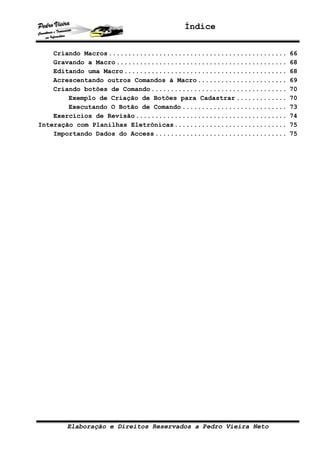 Índice


    Criando Macros ..............................................   66
    Gravando a Macro ............................................   68
    Editando uma Macro ..........................................   68
    Acrescentando outros Comandos à Macro .......................   69
    Criando botões de Comando ...................................   70
        Exemplo de Criação de Botões para Cadastrar .............   70
        Executando O Botão de Comando ...........................   73
    Exercícios de Revisão .......................................   74
Interação com Planilhas Eletrônicas.............................    75
    Importando Dados do Access ..................................   75




       Elaboração e Direitos Reservados a Pedro Vieira Neto
 