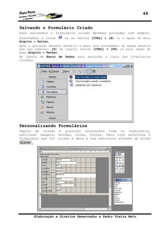48


Salvando o Formulário Criado
Para salvarmos o formulário criado devemos proceder com sempre.
Escolhemos o ícone       ou as teclas [CTRL] + [B] ou a opção do menu
Arquivo » Salvar.
Após a gravação devemos fechá-lo e para isso procedemos da mesma maneira
que nas tabelas: [X] da janela, teclas [CTRL] + [F4] ou pela opção do
menu Arquivo » Fechar.
Na janela de Banco de Dados será mostrada a lista dos formulários
criados:




Personalizando Formulários
Depois de criado é possível alterarmos tudo no formulário,
adicionar imagens, botões, cores, fontes. Para isso selecione o
formulário que foi criado e abra a sua estrutura através do botão
      :




          Elaboração e Direitos Reservados a Pedro Vieira Neto
 