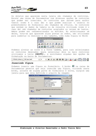 49


Os objetos que aparecem nesta janela são chamamos de controles.
Existe uma caixa de ferramentas com diversas opções de controles
que podem ser inseridos. Os controles que servem para exibir
textos (como é o caso de) e que podem auxiliar o usuário no
preenchimento do formulário são chamados de rótulos. Os controles
que exibem os dados da tabela ou da consulta utilizada (como é o
caso de) são chamados de controles acoplados ou caixas de textos.
Ambos podem ser redimensionados ou movidos. Ao selecionarmos um
deles, nota-se que aparecem alças pretas ao redor, são utilizadas
para aumentar ou diminuir o seu tamanho, como numa figura no Word:




Podemos alterar as cores e a fonte também, para isso selecionamos
os controles desejados (para selecionar dois ou mais controles
utilizamos a tecla [SHIFT]), e escolhemos algumas das opções de
formatação na barra de ferramentas:


Inserindo figura
Podemos inserir uma figura no formulário. O botão     na caixa de
ferramentas permite que seja inserida uma figura. Clicando neste
botão, arraste em alguma parte do formulário e solte, surgirá uma
janela para que seja definido o arquivo da imagem:




                                Ou




       Elaboração e Direitos Reservados a Pedro Vieira Neto
 