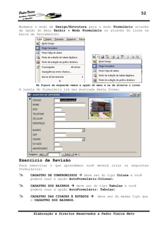 52


Mudamos o modo de Design/Estrutura para o modo Formulário através
da opção do menu Exibir » Modo Formulário ou através do ícone na
barra de ferramentas:




        Na figura da esquerda vemos a opção do menu e na da direita o ícone.
A janela do formulário irá ser mostrada desta forma:




Exercício de Revisão
Para exercitar o que aprendemos você deverá criar os seguintes
formulários:
     CADASTRO DE COMPROMISSOS    deve ser do tipo Coluna e você
     poderá usar a opção AutoFormulário:Colunar;

     CADASTRO DOS BAIRROS    deve ser do tipo Tabular e você
     poderá usar a opção AutoFormulário: Tabular;

     CADASTRO DAS CIDADES E ESTADOS            deve ser do mesmo tipo que
     o CADASTRO DOS BAIRROS.



       Elaboração e Direitos Reservados a Pedro Vieira Neto
 