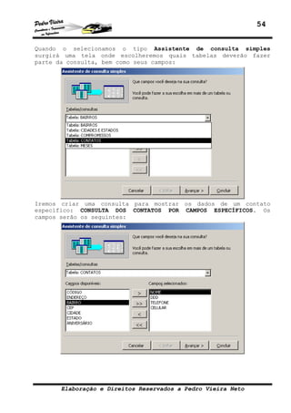 54


Quando o selecionamos o tipo Assistente de consulta simples
surgirá uma tela onde escolheremos quais tabelas deverão fazer
parte da consulta, bem como seus campos:




Iremos criar uma consulta para mostrar os dados de um contato
específico: CONSULTA DOS CONTATOS POR CAMPOS ESPECÍFICOS. Os
campos serão os seguintes:




      Elaboração e Direitos Reservados a Pedro Vieira Neto
 