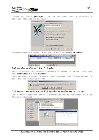 55


Clique no botão [Avançar], defina    um   nome   para   a   consulta   e
finalize clicando em concluir:




Automaticamente a consulta se abrirá NO MODO Folha de Dados:




Salvando a Consulta Criada
Para salvarmos uma consulta devemos proceder da mesma forma que
nos Formulários e nas Tabelas.
Caso fechemos a consulta sem salvar o Access avisará que necessita
realizar uma gravação ou não:




Criando consultas utilizando o modo estrutura
Com o modo estrutura temos a possibilidade de aprimorar mais as
nossas consultas:




       Elaboração e Direitos Reservados a Pedro Vieira Neto
 