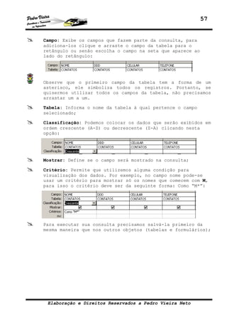 57


Campo: Exibe os campos que fazem parte da consulta, para
adiciona-los clique e arraste o campo da tabela para o
retângulo ou senão escolha o campo na seta que aparece ao
lado do retângulo:




Observe que o primeiro campo da tabela tem a forma de um
asterisco, ele simboliza todos os registros. Portanto, se
quisermos utilizar todos os campos da tabela, não precisamos
arrastar um a um.

Tabela: Informa o nome da tabela à qual pertence o campo
selecionado;

Classificação: Podemos colocar os dados que serão exibidos em
ordem crescente (A-Z) ou decrescente (Z-A) clicando nesta
opção:




Mostrar: Define se o campo será mostrado na consulta;

Critério: Permite que utilizemos alguma condição para
visualização dos dados. Por exemplo, no campo nome pode-se
usar um critério para mostrar só os nomes que comecem com M,
para isso o critério deve ser da seguinte forma: Como “M*”:




Para executar sua consulta precisamos salvá-la primeiro da
mesma maneira que nos outros objetos (tabelas e formulários);




 Elaboração e Direitos Reservados a Pedro Vieira Neto
 