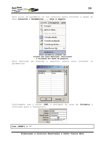 59


Para criar um parâmetro na sua consulta basta escolher a opção do
menu Consulta » Parâmetros..., veja a seguir:




                           Esses párâmetros poderão ser
                     criados com tipos definidos, facilitando
                        a validação dos dados de pesquisa.
Será mostrada    em    seguida    a   seguinte    janela    para   criarmos   os
parâmetros:




Confirmamos com o botão [OK] e montamos na área de Critério a
instrução para a “pergunta”:




Como [NOME?] & “*”


        Elaboração e Direitos Reservados a Pedro Vieira Neto
 