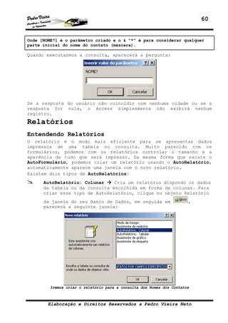 60


Onde [NOME?] é o parâmetro criado e o & “*” é para considerar qualquer
parte inicial do nome do contato (máscara).

Quando executarmos a consulta, aparecerá a pergunta:




Se a resposta do usuário não coincidir com nenhuma cidade ou se a
resposta for nula, o Access simplesmente não exibirá nenhum
registro.
Relatórios
Entendendo Relatórios
O relatório é o modo mais eficiente para se apresentar dados
impressos de uma tabela ou consulta. Muito parecido com os
formulários, podemos com os relatórios controlar o tamanho e a
aparência de tudo que será impresso. Da mesma forma que existe o
AutoFormulário, podemos criar um relatório usando o AutoRelatório,
automaticamente aparece uma janela com o novo relatório.
Existem dois tipos de AutoRelatórios:
      AutoRelatório: Colunar    Cria um relatório dispondo os dados
      da tabela ou da consulta escolhida em forma de colunas. Para
      criar esse tipo de AutoRelatório, clique no objeto Relatório
      da janela do seu Banco de Dados, em seguida em                   ,
      parecerá a seguinte janela:




         Iremos criar o relatório para a consulta dos Nomes dos Contatos



        Elaboração e Direitos Reservados a Pedro Vieira Neto
 