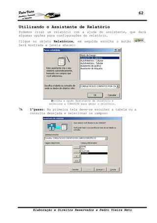 62


Utilizando o Assistente de Relatório
Podemos criar um relatório com a ajuda do assistente, que dará
algumas opções para configurações do relatório.
Clique no objeto Relatórios, em seguida escolha o botão              .
Será mostrada a janela abaixo:




               Escolha a opção Assistente de relatório e
              selecione a CONSULTA para gerar o relatório.

     1ºpasso: Na primeira tela deve-se escolher a tabela ou a
     consulta desejada e selecionar os campos:




      Elaboração e Direitos Reservados a Pedro Vieira Neto
 