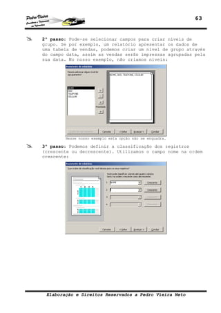 63


2º passo: Pode-se selecionar campos para criar níveis de
grupo. Se por exemplo, um relatório apresentar os dados de
uma tabela de vendas, podemos criar um nível de grupo através
do campo data, assim as vendas serão impressas agrupadas pela
sua data. No nosso exemplo, não criamos níveis:




        Nesse nosso exemplo esta opção não se enquadra.

3º passo: Podemos definir a classificação dos registros
(crescente ou decrescente). Utilizamos o campo nome na ordem
crescente:




 Elaboração e Direitos Reservados a Pedro Vieira Neto
 