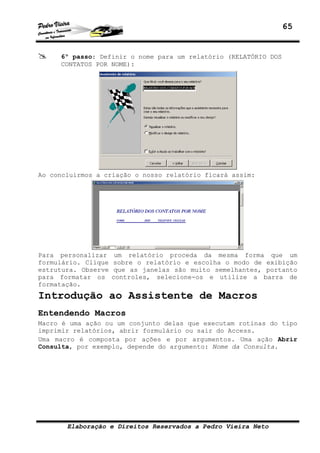 65


     6º passo: Definir o nome para um relatório (RELATÓRIO DOS
     CONTATOS POR NOME):




Ao concluirmos a criação o nosso relatório ficará assim:




Para personalizar     um relatório proceda da mesma forma que um
formulário. Clique   sobre o relatório e escolha o modo de exibição
estrutura. Observe    que as janelas são muito semelhantes, portanto
para formatar os     controles, selecione-os e utilize a barra de
formatação.
Introdução ao Assistente de Macros
Entendendo Macros
Macro é uma ação ou um conjunto delas que executam rotinas do tipo
imprimir relatórios, abrir formulário ou sair do Access.
Uma macro é composta por ações e por argumentos. Uma ação Abrir
Consulta, por exemplo, depende do argumento: Nome da Consulta.




       Elaboração e Direitos Reservados a Pedro Vieira Neto
 