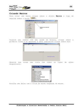 66


Criando Macros
Para   criar   uma   macro   clique   sobre   o   objeto    Macros   e    logo   em
seguida sobre o botão           :




Surgirá uma janela com uma grade em branco, clique sobre                            a
primeira linha e ao aparecer à seta indicativa clique sobre ela:




Observe que     surge    uma   lista    com   todos    os    tipos       de   ações
disponíveis:




Escolha uma delas com o Click do botão esquerdo do mouse.




        Elaboração e Direitos Reservados a Pedro Vieira Neto
 