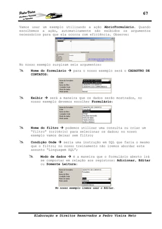 67


Vamos usar um exemplo utilizando a ação AbrirFormulário. Quando
escolhemos a ação, automaticamente são exibidos os argumentos
necessários para que ela ocorra com eficiência. Observe:




No nosso exemplo surgiram seis argumentos:
     Nome do formulário      para o nosso exemplo será o CADASTRO DE
     CONTATOS:




     Exibir    será a maneira que os dados serão mostrados, no
     nosso exemplo devemos escolher Formulário:




     Nome do filtro    podemos utilizar uma consulta ou criar um
     “filtro” (critério) para selecionar os dados; no nosso
     exemplo vamos deixar sem filtro;

     Condição Onde    seria uma instrução em SQL que faria o mesmo
     que o filtro; no nosso treinamento não iremos abordar este
     assunto “Linguagem SQL”;

          Modo de dados    é a maneira que o formulário aberto irá
          se comportar em relação aos registros: Adicionar, Editar
          ou Somente Leitura:




                  No nosso exemplo iremos usar o Editar.




       Elaboração e Direitos Reservados a Pedro Vieira Neto
 