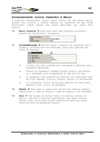69


Acrescentando outros Comandos à Macro
É possível acrescentar várias ações dentro de uma mesma macro,
quando isto ocorre, o Access executa na seqüência em que foram
escolhidas. Segue abaixo uma breve descrição das ações mais
comuns:
     Abrir Consulta    Esta ação abre uma consulta existente,
     deverá ser fornecidos o argumento:




     CaixaDeMensagem    Muitas vezes é preciso se comunicar com o
     usuário, enviando-lhe uma mensagem. Esta ação executa uma
     caixa de diálogo:




          O texto que será exibido pela mensagem é definido pelo
          argumento Mensagem;
          Existe um argumento chamado Alarme Sonoro, que define
          se a mensagem virá acompanhada ou não por um som;
          O argumento Tipo possibilita definir se a mensagem será
          do tipo: Nenhum, Crítico, Aviso?, Aviso! ou Informação;
          E o argumento Título serve para definir um texto para
          aparecer como título da mensagem.

     Fechar    Esta ação é usada para fechar uma janela, podemos
     especificar o tipo de objeto e nome do objeto a ser fechado;

     Sair    Tem função de fechar todas as janelas, saindo do
     Access. Com ela é possível especificar uma opção (Aviso,
     Salvar tudo, Sair) para salvar objetos do Banco de Dados
     antes de sair do Microsoft Access.




      Elaboração e Direitos Reservados a Pedro Vieira Neto
 