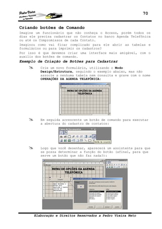 70


Criando botões de Comando
Imagine um funcionário que não conheça o Access, porém todos os
dias ele precisa cadastrar os Contatos no banco Agenda Telefônica
ou até os Compromissos de cada Contato.
Imaginou como vai ficar complicado para ele abrir as tabelas e
formulários ou para imprimir os cadastros?
Por isso é que devemos criar uma interface mais amigável, com o
auxílio dos botões de comando.
Exemplo de Criação de Botões para Cadastrar
          Crie um novo formulário, utilizando o Modo
          Design/Estrutura, seguindo o exemplo abaixo, mas não
          associe a nenhuma tabela nem consulta e grave com o nome
          OPERAÇÕES DA AGENDA TELEFÔNICA:




          Em seguida acrescente um botão de comando para executar
          a abertura do cadastro de contatos:




          Logo que você desenhar, aparecerá um assistente para que
          se possa determinar a função do botão (afinal, para que
          serve um botão que não faz nada?):




       Elaboração e Direitos Reservados a Pedro Vieira Neto
 