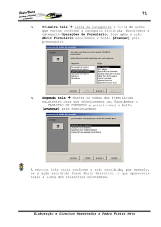 71


     Primeira tela    Lista de categorias e outra de ações
     que variam conforme a categoria escolhida. Escolhemos a
     categoria Operações de Formulário, logo após a ação
     Abrir Formulário escolhemos o botão [Avançar] para
     prosseguir:




     Segunda tela    Mostra os nomes dos formulários
     existentes para que selecionemos um. Escolhemos o
        CADASTRO DE CONTATOS e pressionamos o botão
     [Avançar] para continuarmos:




A segunda tela varia conforme a ação escolhida, por exemplo,
se a ação escolhida fosse Abrir Relatório, o que apareceria
seria a lista dos relatórios existentes.




 Elaboração e Direitos Reservados a Pedro Vieira Neto
 