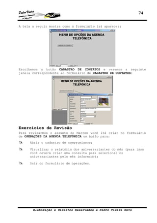 74


A tela a seguir mostra como o formulário irá aparecer:




Escolhemos o botão CADASTRO DE CONTATOS e veremos a seguinte
janela correspondente ao formulário de CADASTRO DE CONTATOS:




Exercícios de Revisão
Para revisarmos o assunto de Macros você irá criar no formulário
de OPERAÇÕES DA AGENDA TELEFÔNICA um botão para:
     Abrir o cadastro de compromissos;

     Visualizar o relatório dos aniversariantes do mês (para isso
     você deverá criar uma consulta para selecionar os
     aniversariantes pelo mês informado);

     Sair do formulário de operações.




       Elaboração e Direitos Reservados a Pedro Vieira Neto
 
