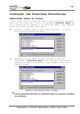 75


Interação com Planilhas Eletrônicas
Importando Dados do Access
O Excel pode importar dados de vários tipos de bancos de dados.
Para isso ele conta com o auxílio do programa Microsoft Query que
faz a tarefa de se conectar a um banco de dados. Para importar
dados de um banco de dados faça assim:
    Escolha o comando Dados » Obter Dados Externos... » Criar
    Nova Consulta de Banco de Dados...




    Escolha o tipo de banco de dados desejado e siga as
    instruções do Microsoft Query. Para cada banco de dados a
    seqüência a seguir é diferente e como exemplo iremos usar o
    tipo MS-Access:




                  Escolha o botão [OK] para fazer a conexão.

    É muito importante verificar se o Microsoft Query foi instalado juntamente
    com o MS-Excel.




       Elaboração e Direitos Reservados a Pedro Vieira Neto
 