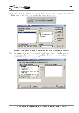 76


Será mostrada a janela a seguir que permitirá a busca do arquivo
*.MDB, que é um banco de dados do tipo MS-Access:




    Localize e selecione o arquivo AGENDA.MDB que está na sua pasta pessoal.

    Ao abrir o arquivo de dados será mostrada a janela com a
    estrutura das tabelas e consultas deste banco de dados,
    conforme a janela a seguir:




       Elaboração e Direitos Reservados a Pedro Vieira Neto
 