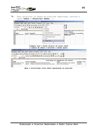80


Para atualizar os dados da planilha importada, escolha a
opção Dados » Atualizar dados...:




           Podemos usar o botão direito do mouse sobre
           a tabela de dados e escolher a mesma opção.




      Após a atualização novos dados apareceram na planilha.




  Elaboração e Direitos Reservados a Pedro Vieira Neto
 