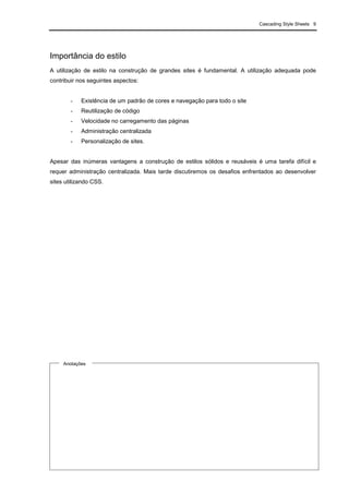 Cascading Style Sheets 9
Importância do estilo
A utilização de estilo na construção de grandes sites é fundamental. A utilização adequada pode
contribuir nos seguintes aspectos:
- Existência de um padrão de cores e navegação para todo o site
- Reutilização de código
- Velocidade no carregamento das páginas
- Administração centralizada
- Personalização de sites.
Apesar das inúmeras vantagens a construção de estilos sólidos e reusáveis é uma tarefa difícil e
requer administração centralizada. Mais tarde discutiremos os desafios enfrentados ao desenvolver
sites utilizando CSS.
Anotações
 