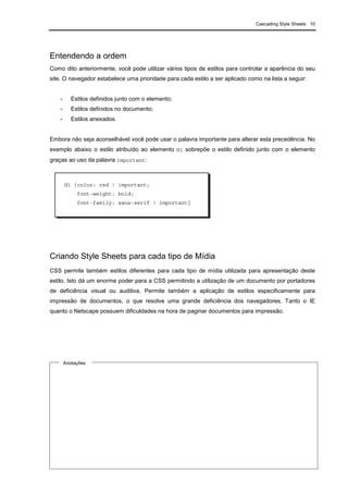 Cascading Style Sheets 10
Entendendo a ordem
Como dito anteriormente, você pode utilizar vários tipos de estilos para controlar a aparência do seu
site. O navegador estabelece uma prioridade para cada estilo a ser aplicado como na lista a seguir:
- Estilos definidos junto com o elemento;
- Estilos definidos no documento;
- Estilos anexados.
Embora não seja aconselhável você pode usar o palavra importante para alterar esta precedência. No
exemplo abaixo o estilo atribuído ao elemento H1 sobrepõe o estilo definido junto com o elemento
graças ao uso da palavra important:
Criando Style Sheets para cada tipo de Mídia
CSS permite também estilos diferentes para cada tipo de mídia utilizada para apresentação deste
estilo. Isto dá um enorme poder para a CSS permitindo a utilização de um documento por portadores
de deficiência visual ou auditiva. Permite também a aplicação de estilos especificamente para
impressão de documentos, o que resolve uma grande deficiência dos navegadores. Tanto o IE
quanto o Netscape possuem dificuldades na hora de paginar documentos para impressão.
H1 {color: red ! important;
font-weight: bold;
font-family: sans-serif ! important}
Anotações
 