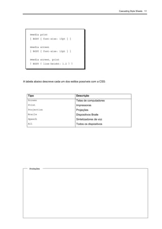 Cascading Style Sheets 11
A tabela abaixo descreve cada um dos estilos possíveis com a CSS:
Tipo Descrição
Screen Telas de computadores
Print Impressoras
Projection Projeções
Braile Dispositivos Braile
Speech Sintetizadores de voz
All Todos os dispositivos
@media print
{ BODY { font-size: 10pt } }
@media screen
{ BODY { font-size: 12pt } }
@media screen, print
{ BODY { line-height: 1.2 } }
Anotações
 