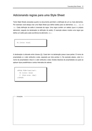 Cascading Style Sheets 12
Adicionando regras para uma Style Sheet
Tanto Style Sheets anexadas quanto no documento permitem a definição de um ou mais elementos.
Por exemplo você deseja criar uma Style Sheet que define estilos para os elementos <H1>, <H2> e
<P>. Cada definição de estilo é chamada de regra. Uma regra contém um seletor (que é o próprio
elemento), seguido da declaração (a definição do estilo). O exemplo abaixo mostra uma regra que
define um estilo para cada ocorrência do elemento <H1>:
A declaração é colocada entre chaves ({}). Cada item na declaração possui duas partes: O nome da
propriedade e o valor atribuído a esta, separado por dois pontos (:). No exemplo abaixo, color é o
nome da propriedade e blue é o valor atribuído a esta. Existes dezenas de propriedades as quais se
aplicam tipos predefinidos e certos intervalos de valores:
H1 {color: blue}
<STYLE TYPE="text/css">
H1 {color: blue}
P {font-size: 10pt}
</STYLE>
Anotações
 