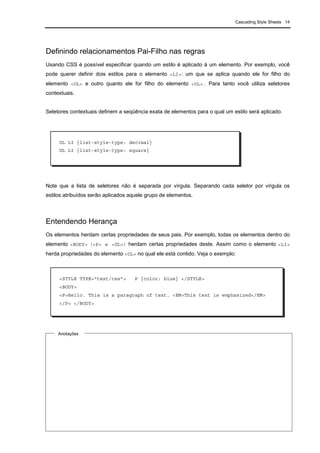 Cascading Style Sheets 14
Definindo relacionamentos Pai-Filho nas regras
Usando CSS é possível especificar quando um estilo é aplicado à um elemento. Por exemplo, você
pode querer definir dois estilos para o elemento <LI>: um que se aplica quando ele for filho do
elemento <UL> e outro quanto ele for filho do elemento <OL>. Para tanto você utiliza seletores
contextuais.
Seletores contextuais definem a seqüência exata de elementos para o qual um estilo será aplicado.
Note que a lista de seletores não é separada por vírgula. Separando cada seletor por vírgula os
estilos atribuídos serão aplicados aquele grupo de elementos.
Entendendo Herança
Os elementos herdam certas propriedades de seus pais. Por exemplo, todas os elementos dentro do
elemento <BODY> (<P> e <UL>) herdam certas propriedades deste. Assim como o elemento <LI>
herda propriedades do elemento <UL> no qual ele está contido. Veja o exemplo:
Anotações
OL LI {list-style-type: decimal}
UL LI {list-style-type: square}
<STYLE TYPE="text/css"> P {color: blue} </STYLE>
<BODY>
<P>Hello. This is a paragraph of text. <EM>This text is emphasized</EM>
</P> </BODY>
 