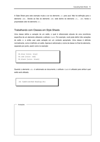 Cascading Style Sheets 15
A Style Sheet para este exemplo muda a cor do elemento <P> para azul. Não há definição para o
elemento <EM>. Devido ao fato do elemento <EM> está dentro do elemento <P>, <EM> herda o
propriedade color do elemento <P>.
Trabalhando com Classes em Style Sheets
Uma classe define a variação de um estilo, o qual é referenciado através de uma ocorrência
específica de um elemento utilizando o atributo CLASS. Por exemplo, você pode definir três variações
do estilo H1 e então usar cada variação em um contexto apropriado. Uma classe é definida
normalmente, como é definido um estilo. Apenas é adicionado o nome da classe no final do elemento,
separado por ponto, assim como no exemplo:
Quando o elemento <H1> é adicionado ao documento, o atributo CLASS é utilizado para atribuir qual
estilo será utilizado.
Anotações
H1.blue {color: blue}
H1.red {color: red}
H1.black {color: black}
<H1 CLASS=red>Red Heading</H1>
 