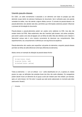 Cascading Style Sheets 17
Usando pseudo-classes
Em CSS1, um estilo normalmente é associado a um elemento com base na posição que este
elemento ocupa dentro da estrutura hierárquica do documento. Isto é suficiente para uma grande
variedade de estilos, mas não atende a alguns efeitos comuns. O conceito de pseudo-classes e de
pseudo-elementos veio atender esta área, permitindo que informações exteriores possam influenciar
o processo de formatação do documento.
Pseudo-classes e pseudo-elementos podem ser usados como seletores na CSS, mas eles não
existem dentro da HTML. Mais exatamente, eles são 'inseridos' pelo browser, sob certas condições,
para serem usados como elos de ligação com as folhas de estilo. Eles são referidos como 'classes' e
'elementos' porque esta é uma maneira conveniente de descrever seu comportamento. Mais
especificamente, seu comportamento é definido por uma tag fictícia de seqüência.
Pseudo-elementos são usados para especificar sub-partes de elementos, enquanto pseudo-classes
permitem às folhas de estilo diferenciar entre tipos diferentes de elementos.
Abaixo vemos um exemplo de utilização da pseudo-classe Anchor
Todos os elementos 'A' com um atributo 'HREF' serão classificados em um, e apenas um, destes
grupos (ou seja, as definições das posições locais dos links não serão afetadas). Os navegadores
podem decidir mover um elemento de um grupo a outro (de 'visitado' para 'não visitado', por exemplo,
após um certo tempo). Um 'link ativo' é aquele que está sendo selecionado no momento pelo leitor
(está sendo 'clicado').
Anotações
A:link {color: blue}
A:active {color: red}
A:visited {color: yellow}
 