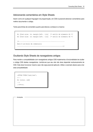 Cascading Style Sheets 18
Adicionando comentários em Style Sheets
Assim como em qualquer linguagem de programação, em CSS é possível adicionar comentários para
melhor documentar o código.
Tanto para linhas de comentário quanto para blocos a sintaxe é a mesma:
Ocultando Style Sheets de navegadores antigos
Para manter a compatibilidade com navegadores antigos CSS implementa a funcionalidade de ocultar
o código CSS destes navegadores. Lembre-se que seu site não deve depender exclusivamente da
CSS. Este deve funcionar mesmo caso não seja possível aplica-la. Utilize o exemplo abaixo para criar
esta compatibilidade:
H1 {font-size: 16; margin-left: -1in} /* estilo do elemento H1 */
H2 {font-size: 14; margin-left: -1in} /* estilo do elemento H2 */
/*------------------------------------------------------
Este é um bloco de comentario
------------------------------------------------------*/
Anotações
<STYLE TYPE="text/css">
<!--
H1 {color: red}
-->
</STYLE>
 