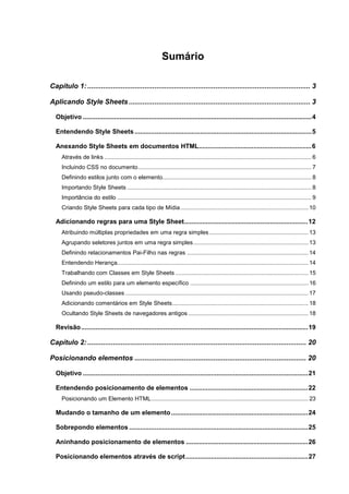 Sumário
Capítulo 1:................................................................................................................. 3
Aplicando Style Sheets............................................................................................ 3
Objetivo .............................................................................................................................4
Entendendo Style Sheets.................................................................................................5
Anexando Style Sheets em documentos HTML..............................................................6
Através de links ................................................................................................................................ 6
Incluindo CSS no documento........................................................................................................... 7
Definindo estilos junto com o elemento............................................................................................ 8
Importando Style Sheets .................................................................................................................. 8
Importância do estilo ........................................................................................................................ 9
Criando Style Sheets para cada tipo de Mídia............................................................................... 10
Adicionando regras para uma Style Sheet....................................................................12
Atribuindo múltiplas propriedades em uma regra simples ............................................................. 13
Agrupando seletores juntos em uma regra simples....................................................................... 13
Definindo relacionamentos Pai-Filho nas regras ........................................................................... 14
Entendendo Herança...................................................................................................................... 14
Trabalhando com Classes em Style Sheets .................................................................................. 15
Definindo um estilo para um elemento específico ......................................................................... 16
Usando pseudo-classes ................................................................................................................. 17
Adicionando comentários em Style Sheets.................................................................................... 18
Ocultando Style Sheets de navegadores antigos .......................................................................... 18
Revisão............................................................................................................................19
Capítulo 2:............................................................................................................... 20
Posicionando elementos ....................................................................................... 20
Objetivo ...........................................................................................................................21
Entendendo posicionamento de elementos .................................................................22
Posicionando um Elemento HTML................................................................................................. 23
Mudando o tamanho de um elemento...........................................................................24
Sobrepondo elementos ..................................................................................................25
Aninhando posicionamento de elementos ...................................................................26
Posicionando elementos através de script...................................................................27
 