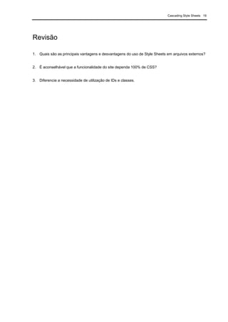 Cascading Style Sheets 19
Revisão
1. Quais são as principais vantagens e desvantagens do uso de Style Sheets em arquivos externos?
2. É aconselhável que a funcionalidade do site dependa 100% de CSS?
3. Diferencie a necessidade de utilização de IDs e classes.
 