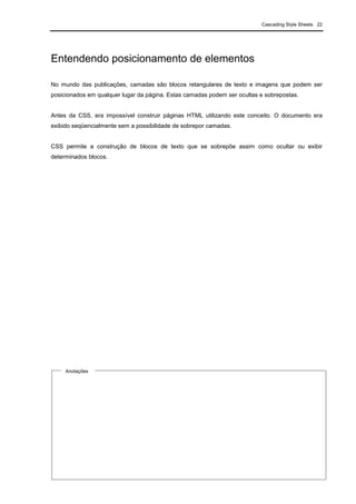 Cascading Style Sheets 22
Entendendo posicionamento de elementos
No mundo das publicações, camadas são blocos retangulares de texto e imagens que podem ser
posicionados em qualquer lugar da página. Estas camadas podem ser ocultas e sobrepostas.
Antes da CSS, era impossível construir páginas HTML utilizando este conceito. O documento era
exibido seqüencialmente sem a possibilidade de sobrepor camadas.
CSS permite a construção de blocos de texto que se sobrepõe assim como ocultar ou exibir
determinados blocos.
Anotações
 