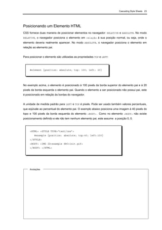 Cascading Style Sheets 23
Posicionando um Elemento HTML
CSS fornece duas maneira de posicionar elementos no navegador: RELATIVE e ABSOLUTE. No modo
RELATIVE, o navegador posiciona o elemento em relação à sua posição normal, ou seja, onde o
elemento deveria realmente aparecer. No modo ABSOLUTE, o navegador posiciona o elemento em
relação ao elemento pai.
Para posicionar o elemento são utilizadas as propriedades TOP e LEFT:
No exemplo acima, o elemento é posicionado à 100 pixels da borda superior do elemento pai e à 20
pixels da borda esquerda o elemento pai. Quando o elemento a ser posicionado não possui pai, este
é posicionado em relação às bordas do navegador.
A unidade de medida padrão para LEFT e TOP é pixels. Pode ser usado também valores percentuais,
que eqüivale ao percentual do elemento pai. O exemplo abaixo posiciona uma imagem à 40 pixels do
topo e 100 pixels da borda esquerda do elemento <BODY>. Como no elemento <BODY> não existe
posicionamento definido e ele não tem nenhum elemento pai, este assume a posição 0, 0.
Anotações
#element {position: absolute; top: 100; left: 20}
<HTML> <STYLE TYPE=”text/css”>
#example {position: absolute; top:40; left:100}
</STYLE>
<BODY> <IMG ID=example SRC=init.gif>
</BODY> </HTML>
 