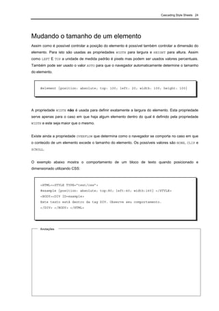 Cascading Style Sheets 24
Mudando o tamanho de um elemento
Assim como é possível controlar a posição do elemento é possível também controlar a dimensão do
elemento. Para isto são usadas as propriedades WIDTH para largura e HEIGHT para altura. Assim
como LEFT E TOP a unidade de medida padrão é pixels mas podem ser usados valores percentuais.
Também pode ser usado o valor AUTO para que o navegador automaticamente determine o tamanho
do elemento.
A propriedade WIDTH não é usada para definir exatamente a largura do elemento. Esta propriedade
serve apenas para o caso em que haja algum elemento dentro do qual é definido pela propriedade
WIDTH e este seja maior que o mesmo.
Existe ainda a propriedade OVERFLOW que determina como o navegador se comporta no caso em que
o conteúdo de um elemento excede o tamanho do elemento. Os possíveis valores são NONE, CLIP e
SCROLL.
O exemplo abaixo mostra o comportamento de um bloco de texto quando posicionado e
dimensionado utilizando CSS:
#element {position: absolute; top: 100; left: 20; width: 100; height: 100}
Anotações
<HTML><STYLE TYPE=”text/css”>
#example {position: absolute; top:80; left:40; width:160} </STYLE>
<BODY><DIV ID=example>
Este texto está dentro da tag DIV. Observe seu comportamento.
</DIV> </BODY> </HTML>
 