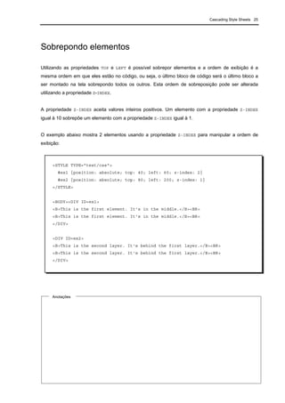 Cascading Style Sheets 25
Sobrepondo elementos
Utilizando as propriedades TOP e LEFT é possível sobrepor elementos e a ordem de exibição é a
mesma ordem em que eles estão no código, ou seja, o último bloco de código será o último bloco a
ser montado na tela sobrepondo todos os outros. Esta ordem de sobreposição pode ser alterada
utilizando a propriedade Z-INDEX.
A propriedade Z-INDEX aceita valores inteiros positivos. Um elemento com a propriedade Z-INDEX
igual à 10 sobrepõe um elemento com a propriedade Z-INDEX igual à 1.
O exemplo abaixo mostra 2 elementos usando a propriedade Z-INDEX para manipular a ordem de
exibição:
Anotações
<STYLE TYPE="text/css">
#ex1 {position: absolute; top: 40; left: 60; z-index: 2}
#ex2 {position: absolute; top: 80; left: 200; z-index: 1}
</STYLE>
<BODY><DIV ID=ex1>
<B>This is the first element. It's in the middle.</B><BR>
<B>This is the first element. It's in the middle.</B><BR>
</DIV>
<DIV ID=ex2>
<B>This is the second layer. It's behind the first layer.</B><BR>
<B>This is the second layer. It's behind the first layer.</B><BR>
</DIV>
 