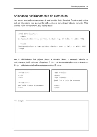 Cascading Style Sheets 26
Aninhando posicionamento de elementos
Nem sempre alguns elementos precisam de estar contidos dentro de outros. Entretanto, esta prática
pode ser interessante visto que quando você posiciona o elemento pai, todos os elementos filhos
seguirão aquele posicionamento. Seja o estilo abaixo:
Veja o comportamento das páginas abaixo. A esquerda possui 2 elementos distintos. O
posicionamento do ID test1 não influencia no ID test2. Já no outro exemplo, o posicionamento do
ID test1 está diretamente ligado ao posicionamento do ID test2.
Anotações
<STYLE TYPE="text/css">
# test1
{background-color: blue; position: absolute; top: 50; left: 60; width: 150}
# test2
{background-color: yellow; position: absolute; top: 70; left: 30; width: 150}
</STYLE>
<DIV ID=test1>
Título
</DIV>
<DIV ID=test2>
Aqui fica o texto da mensagem
</DIV>
<DIV ID=test1>
Título
<DIV ID=test2>
Aqui fica o texto da mensagem
</DIV>
</DIV>
 