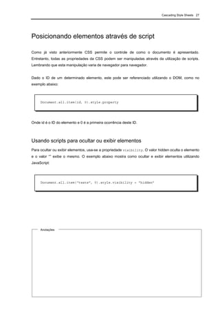 Cascading Style Sheets 27
Posicionando elementos através de script
Como já visto anteriormente CSS permite o controle de como o documento é apresentado.
Entretanto, todas as propriedades da CSS podem ser manipuladas através da utilização de scripts.
Lembrando que esta manipulação varia de navegador para navegador.
Dado o ID de um determinado elemento, este pode ser referenciado utilizando o DOM, como no
exemplo abaixo:
Onde id é o ID do elemento e 0 é a primeira ocorrência deste ID.
Usando scripts para ocultar ou exibir elementos
Para ocultar ou exibir elementos, usa-se a propriedade visibility. O valor hidden oculta o elemento
e o valor “” exibe o mesmo. O exemplo abaixo mostra como ocultar e exibir elementos utilizando
JavaScript:
Document.all.item(id, 0).style.property
Document.all.item(“teste”, 0).style.visibility = “hidden”
Anotações
 