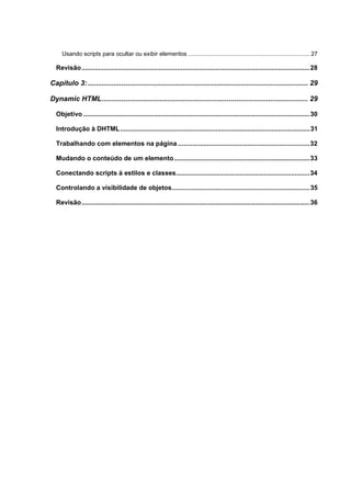 Usando scripts para ocultar ou exibir elementos ........................................................................... 27
Revisão............................................................................................................................28
Capítulo 3:............................................................................................................... 29
Dynamic HTML........................................................................................................ 29
Objetivo ...........................................................................................................................30
Introdução à DHTML.......................................................................................................31
Trabalhando com elementos na página ........................................................................32
Mudando o conteúdo de um elemento..........................................................................33
Conectando scripts à estilos e classes.........................................................................34
Controlando a visibilidade de objetos...........................................................................35
Revisão............................................................................................................................36
 