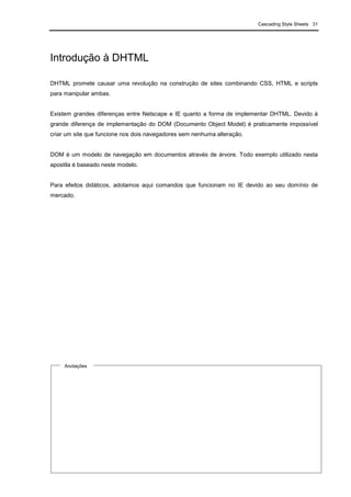 Cascading Style Sheets 31
Introdução à DHTML
DHTML promete causar uma revolução na construção de sites combinando CSS, HTML e scripts
para manipular ambas.
Existem grandes diferenças entre Netscape e IE quanto a forma de implementar DHTML. Devido à
grande diferença de implementação do DOM (Documento Object Model) é praticamente impossível
criar um site que funcione nos dois navegadores sem nenhuma alteração.
DOM é um modelo de navegação em documentos através de árvore. Todo exemplo utilizado nesta
apostila é baseado neste modelo.
Para efeitos didáticos, adotamos aqui comandos que funcionam no IE devido ao seu domínio de
mercado.
Anotações
 