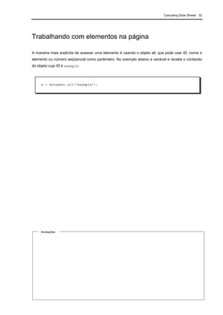Cascading Style Sheets 32
Trabalhando com elementos na página
A maneira mais explícita de acessar uma elemento é usando o objeto all, que pode usar ID, nome o
elemento ou número seqüencial como parâmetro. No exemplo abaixo a variável e recebe o conteúdo
do objeto cujo ID é example:
Anotações
e = document.all(“example”);
 