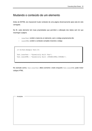Cascading Style Sheets 33
Mudando o conteúdo de um elemento
Antes de DHTML era impossível mudar conteúdo de uma página dinamicamente após esta ter sido
carregada.
No IE, cada elemento tem duas propriedades que permitem a alteração dos dados sem ter que
recarregar a página:
- innerText: contém o texto de um elemento, sem o código propriamente dito
- innetHTML: contém o conteúdo completo incluindo o código
No exemplo acima, Test.innerText altera somente o texto enquanto Test.innerHTML pode incluir
códigos HTML.
Anotações
<P ID=Test>Example Text</P>
Test.innerText = "Dynamically Built Text";
Test.innerHTML = "Dynamically Built <STRONG>HTML</STRONG>";
 