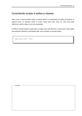 Cascading Style Sheets 34
Conectando scripts à estilos e classes
Assim como é possível alterar textos é possível alterar as propriedades de estilos já atribuídos. É
possível tornar um elemento visível ou oculto, mudar suas cores, fonte, etc. Para tanto basta
referenciar o estilo e atribuir uma nova propriedade.
O DOM do Internet Explorer expõe todos os estilos para cada elemento no documento. Estes estilos
são acessados utilizando a propriedade style, como mostrado no exemplo abaixo:
Anotações
Test.style.color= “red”;
 