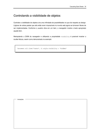 Cascading Style Sheets 35
Controlando a visibilidade de objetos
Controlar a visibilidade de objetos cria uma infinidade de possibilidades no que diz respeito ao design.
Lógicas de várias pastas que até então eram impossíveis no mundo web agora se tornaram fáceis de
ser implementadas. Conforme o usuário clica em um item, o navegador mostra o texto apropriado
aquele item.
Manipulando o DOM do navegador e utilizando a propriedade visibility é possível mostrar o
ocultar blocos, assim como demonstrado no exemplo:
Anotações
Document.all.item(“teste”, 0).style.visibility = “hidden”
 