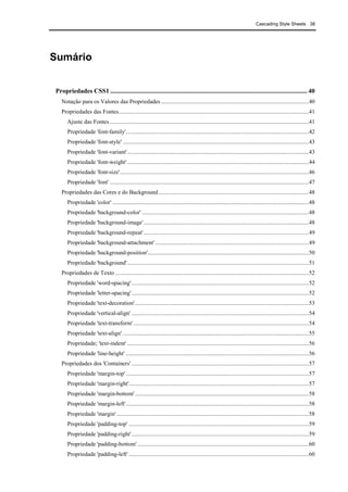 Cascading Style Sheets 38
Sumário
Propriedades CSS1 .......................................................................................................................... 40
Notação para os Valores das Propriedades ....................................................................................................40
Propriedades das Fontes.................................................................................................................................41
Ajuste das Fontes.......................................................................................................................................41
Propriedade 'font-family'............................................................................................................................42
Propriedade 'font-style' ..............................................................................................................................43
Propriedade 'font-variant'...........................................................................................................................43
Propriedade 'font-weight' ...........................................................................................................................44
Propriedade 'font-size'................................................................................................................................46
Propriedade 'font' .......................................................................................................................................47
Propriedades das Cores e do Background......................................................................................................48
Propriedade 'color' .....................................................................................................................................48
Propriedade 'background-color' .................................................................................................................48
Propriedade 'background-image'................................................................................................................48
Propriedade 'background-repeat'................................................................................................................49
Propriedade 'background-attachment' ........................................................................................................49
Propriedade 'background-position'.............................................................................................................50
Propriedade 'background'...........................................................................................................................51
Propriedades de Texto ...................................................................................................................................52
Propriedade 'word-spacing'........................................................................................................................52
Propriedade 'letter-spacing'........................................................................................................................52
Propriedade 'text-decoration'......................................................................................................................53
Propriedade 'vertical-align' ........................................................................................................................54
Propriedade 'text-transform'.......................................................................................................................54
Propriedade 'text-align' ..............................................................................................................................55
Propriedade; 'text-indent' ...........................................................................................................................56
Propriedade 'line-height' ............................................................................................................................56
Propriedades dos 'Containers' ........................................................................................................................57
Propriedade 'margin-top'............................................................................................................................57
Propriedade 'margin-right'..........................................................................................................................57
Propriedade 'margin-bottom'......................................................................................................................58
Propriedade 'margin-left'............................................................................................................................58
Propriedade 'margin' ..................................................................................................................................58
Propriedade 'padding-top' ..........................................................................................................................59
Propriedade 'padding-right'........................................................................................................................59
Propriedade 'padding-bottom' ....................................................................................................................60
Propriedade 'padding-left' ..........................................................................................................................60
 