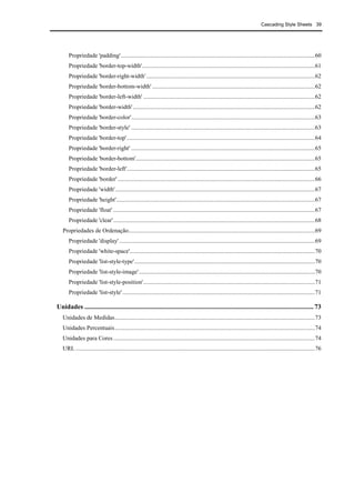 Cascading Style Sheets 39
Propriedade 'padding'.................................................................................................................................60
Propriedade 'border-top-width'...................................................................................................................61
Propriedade 'border-right-width'................................................................................................................62
Propriedade 'border-bottom-width' ............................................................................................................62
Propriedade 'border-left-width' ..................................................................................................................62
Propriedade 'border-width'.........................................................................................................................62
Propriedade 'border-color'..........................................................................................................................63
Propriedade 'border-style' ..........................................................................................................................63
Propriedade 'border-top'.............................................................................................................................64
Propriedade 'border-right' ..........................................................................................................................65
Propriedade 'border-bottom'.......................................................................................................................65
Propriedade 'border-left'.............................................................................................................................65
Propriedade 'border' ...................................................................................................................................66
Propriedade 'width'.....................................................................................................................................67
Propriedade 'height'....................................................................................................................................67
Propriedade 'float' ......................................................................................................................................67
Propriedade 'clear'......................................................................................................................................68
Propriedades de Ordenação............................................................................................................................69
Propriedade 'display' ..................................................................................................................................69
Propriedade 'white-space'...........................................................................................................................70
Propriedade 'list-style-type'........................................................................................................................70
Propriedade 'list-style-image'.....................................................................................................................70
Propriedade 'list-style-position'..................................................................................................................71
Propriedade 'list-style'................................................................................................................................71
Unidades ........................................................................................................................................... 73
Unidades de Medidas.....................................................................................................................................73
Unidades Percentuais.....................................................................................................................................74
Unidades para Cores ......................................................................................................................................74
URL ...............................................................................................................................................................76
 